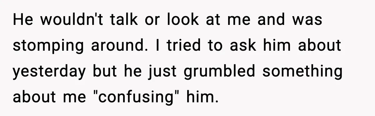 He wouldn't talk or look at me and was stomping around. I tried to ask him about yesterday but he just grumbled something about me "confusing" him.
