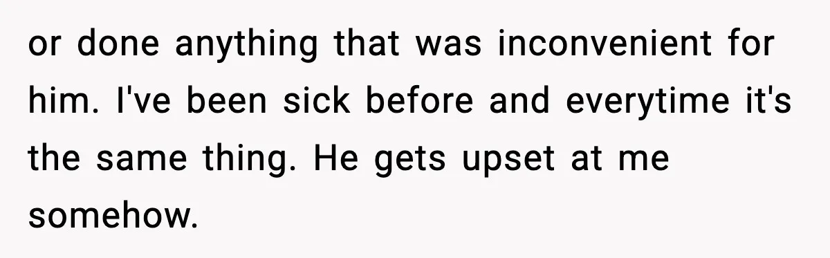 or done anything that was inconvenient for him. I've been sick before and everytime it's the same thing. He gets upset at me somehow.
