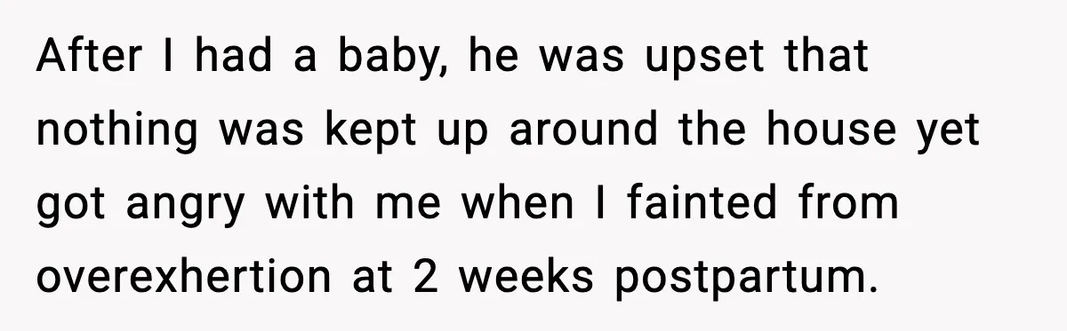 After I had a baby, he was upset that nothing was kept up around the house yet got angry with me when I fainted from overexhertion at 2 weeks postpartum.