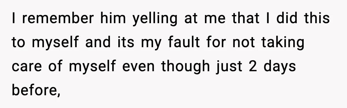 I remember him yelling at me that I did this to myself and its my fault for not taking care of myself even though just 2 days before,