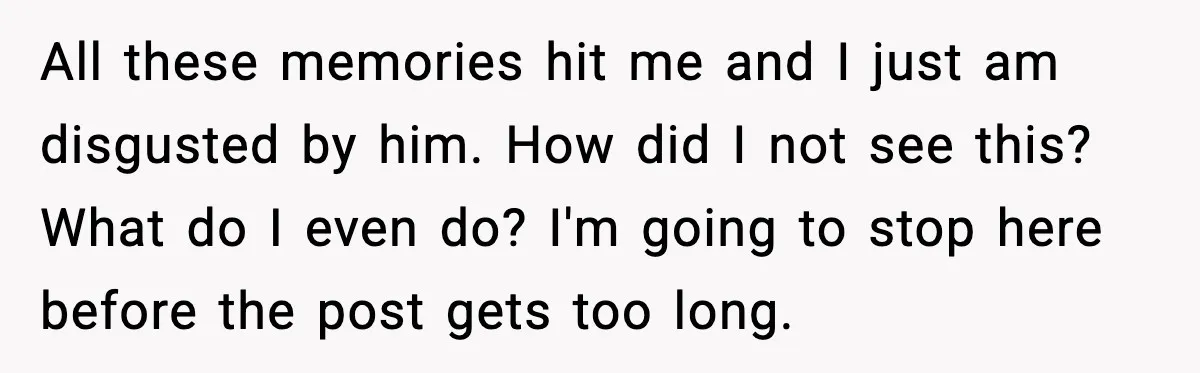 All these memories hit me and I just am disgusted by him. How did I not see this? What do I even do? I'm going to stop here before the...