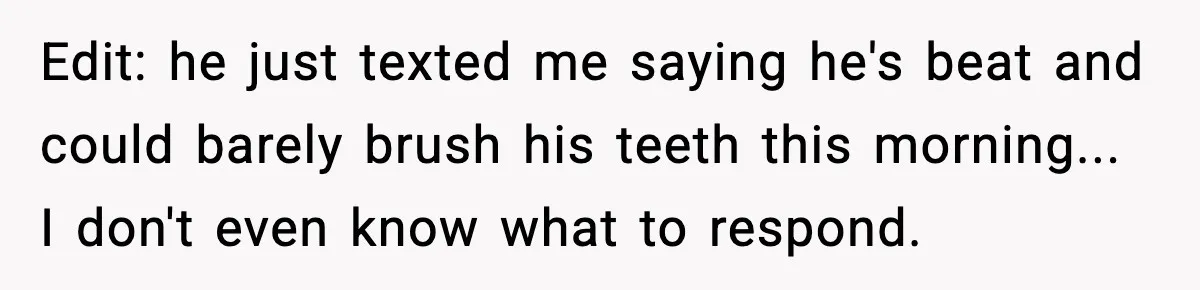 Edit: he just texted me saying he's beat and could barely brush his teeth this morning... I don't even know what to respond.