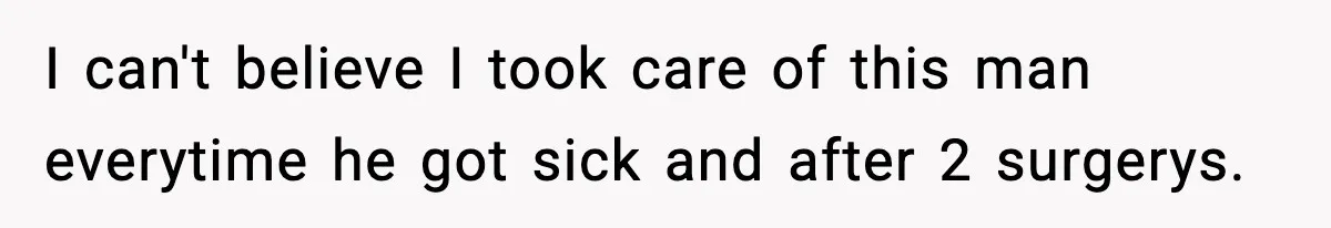 I can't believe I took care of this man everytime he got sick and after 2 surgerys.