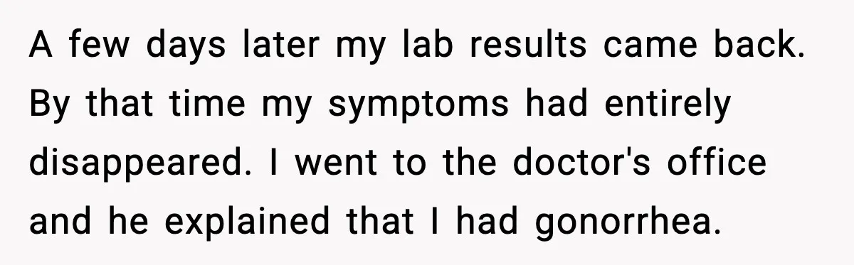 Ex Returns A Year Later After STI Damage, Blames Man For Silence A few days later my lab results came back. By that time my symptoms had entirely disappeared. I went to the doctor's office and he explained that I had gonorrhea.