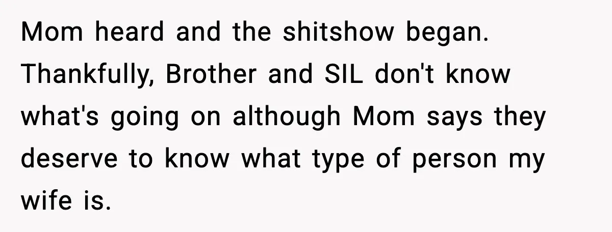 Mom heard and the shitshow began. Thankfully, Brother and SIL don't know what's going on although Mom says they deserve to know what type of person my wife is.