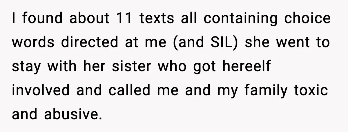 I found about 11 texts all containing choice words directed at me (and SIL) she went to stay with her sister who got hereelf involved and called me and my...