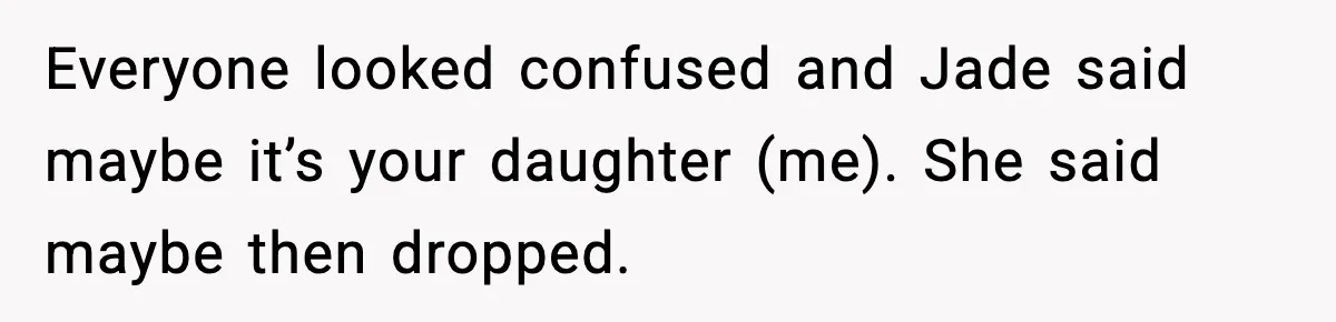 Everyone looked confused and Jade said maybe it’s your daughter (me). She said maybe then dropped.