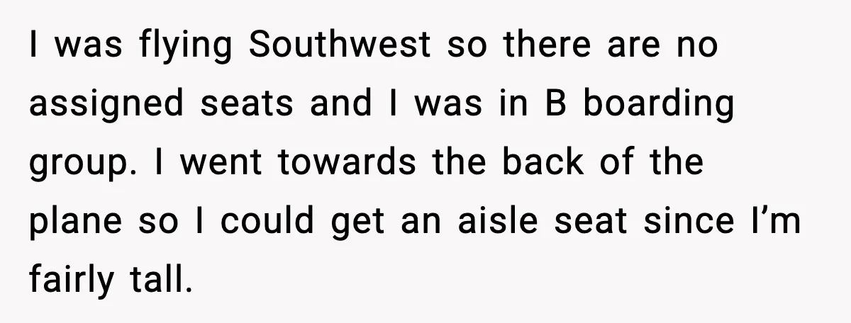Passenger Steals Aisle Seat, Gets 7 Hours Of Silent Revenge I was flying Southwest so there are no assigned seats and I was in B boarding group. I went towards the back of the plane so I could get an...