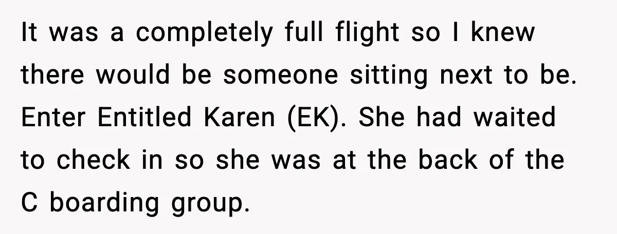 Passenger Steals Aisle Seat, Gets 7 Hours Of Silent Revenge It was a completely full flight so I knew there would be someone sitting next to be. Enter Entitled Karen (EK). She had waited to check in so she was...