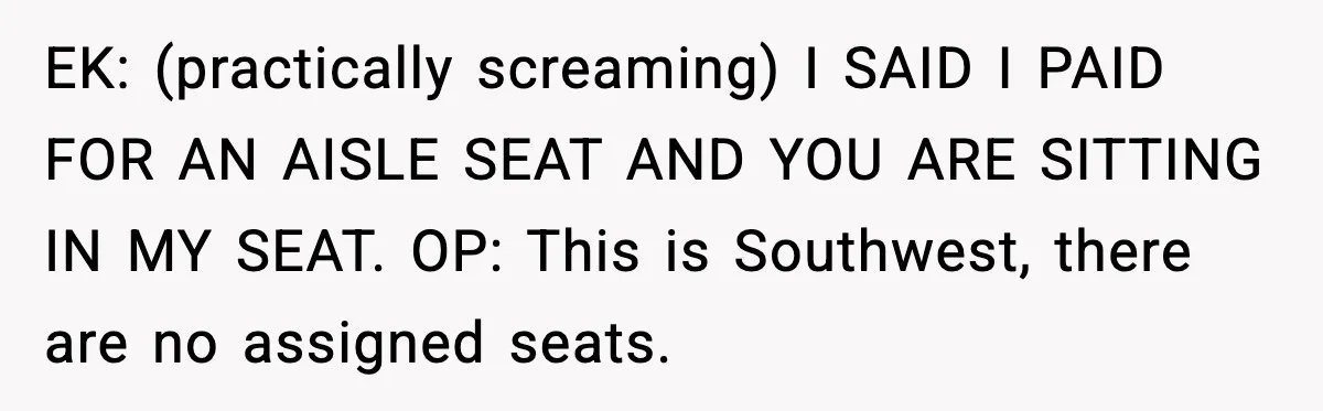 Passenger Steals Aisle Seat, Gets 7 Hours Of Silent Revenge EK: (practically screaming) I SAID I PAID FOR AN AISLE SEAT AND YOU ARE SITTING IN MY SEAT. OP: This is Southwest, there are no assigned seats.