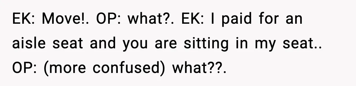 Passenger Steals Aisle Seat, Gets 7 Hours Of Silent Revenge EK: Move!. OP: what?. EK: I paid for an aisle seat and you are sitting in my seat.. OP: (more confused) what??.