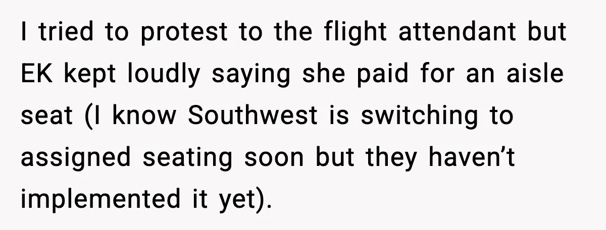 Passenger Steals Aisle Seat, Gets 7 Hours Of Silent Revenge I tried to protest to the flight attendant but EK kept loudly saying she paid for an aisle seat (I know Southwest is switching to assigned seating soon but they...