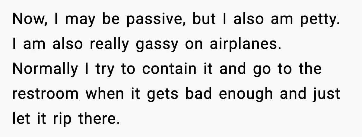 Passenger Steals Aisle Seat, Gets 7 Hours Of Silent Revenge Now, I may be passive, but I also am petty. I am also really gassy on airplanes. Normally I try to contain it and go to the restroom when it...