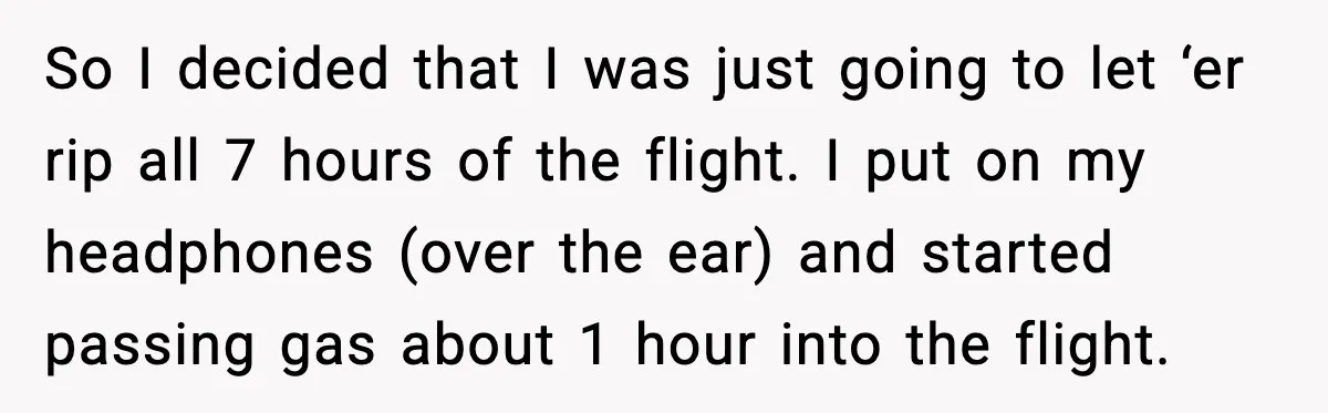 Passenger Steals Aisle Seat, Gets 7 Hours Of Silent Revenge So I decided that I was just going to let ‘er rip all 7 hours of the flight. I put on my headphones (over the ear) and started passing gas...