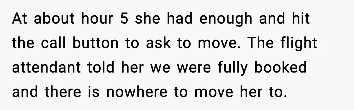 Passenger Steals Aisle Seat, Gets 7 Hours Of Silent Revenge At about hour 5 she had enough and hit the call button to ask to move. The flight attendant told her we were fully booked and there is nowhere to...