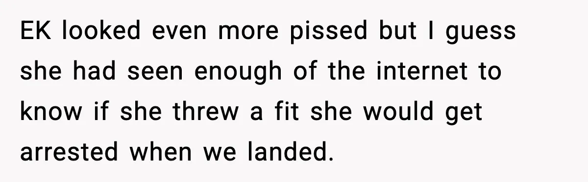 Passenger Steals Aisle Seat, Gets 7 Hours Of Silent Revenge EK looked even more pissed but I guess she had seen enough of the internet to know if she threw a fit she would get arrested when we landed.