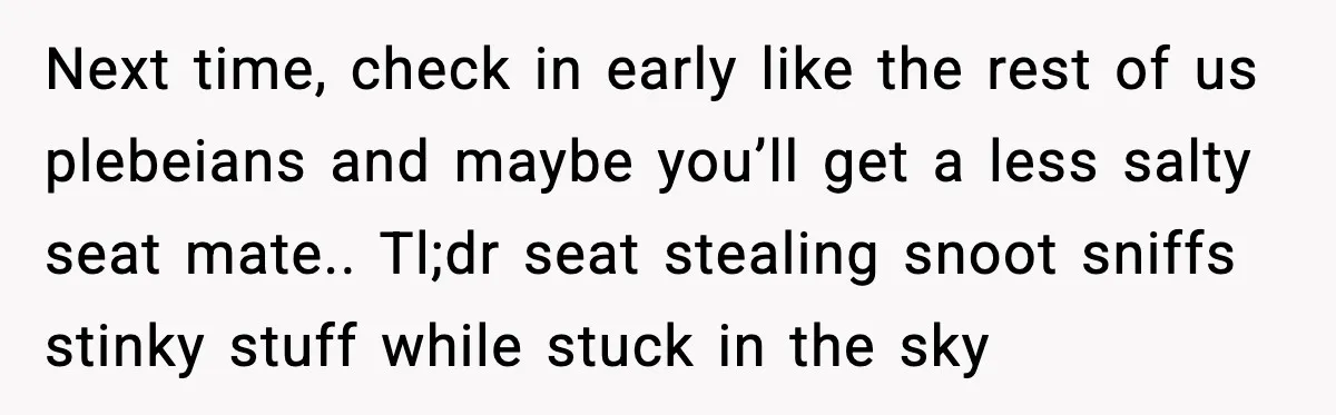 Passenger Steals Aisle Seat, Gets 7 Hours Of Silent Revenge Next time, check in early like the rest of us plebeians and maybe you’ll get a less salty seat mate.. Tl;dr seat stealing snoot sniffs stinky stuff while stuck in...