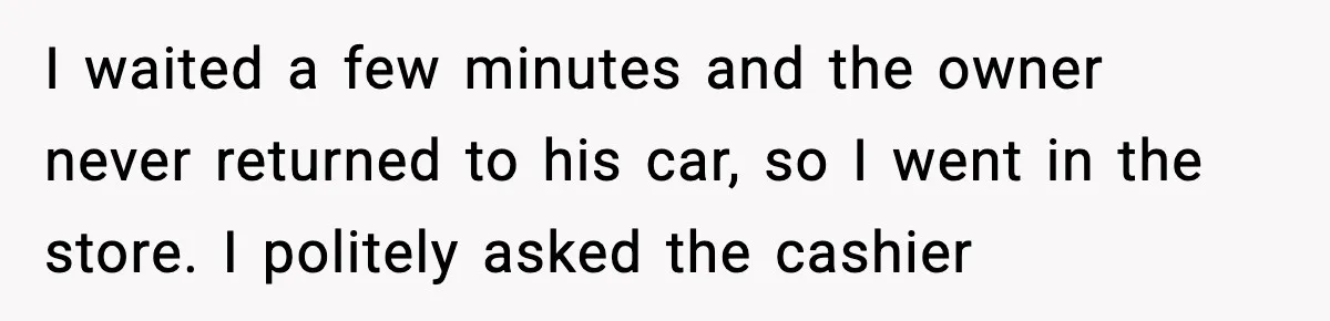 I waited a few minutes and the owner never returned to his car, so I went in the store. I politely asked the cashier