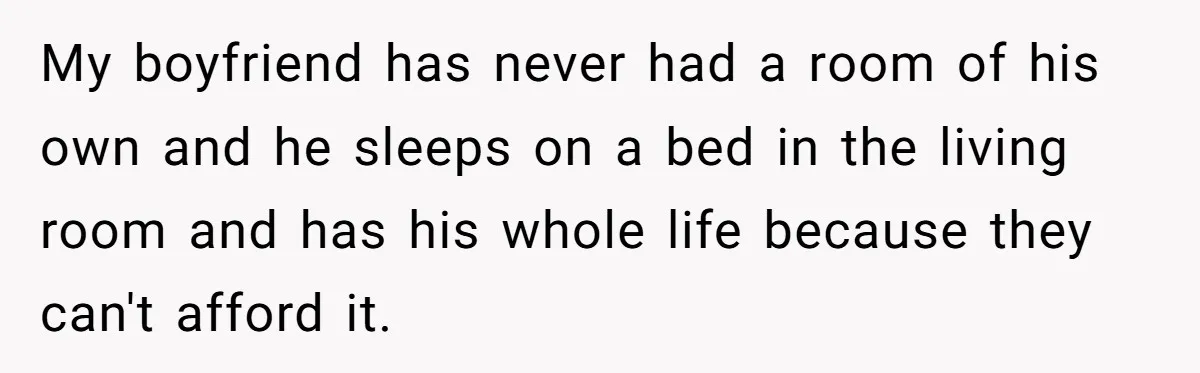 My boyfriend has never had a room of his own and he sleeps on a bed in the living room and has his whole life because they can't afford it.