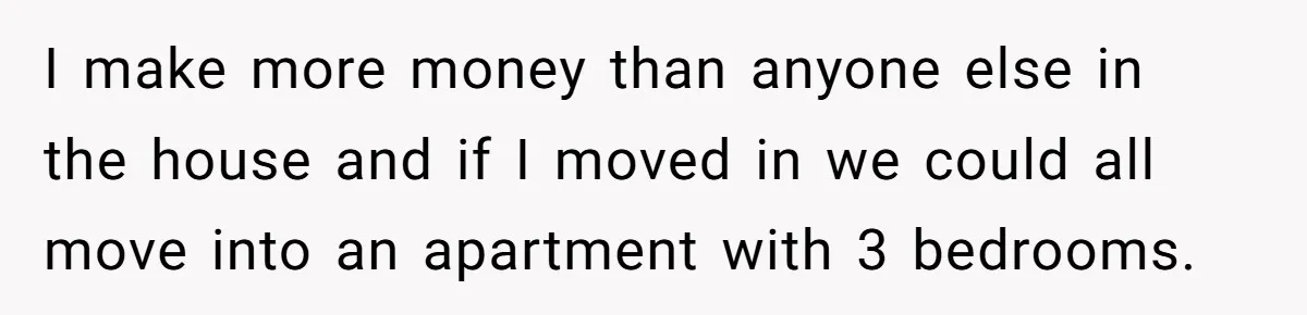 I make more money than anyone else in the house and if I moved in we could all move into an apartment with 3 bedrooms.