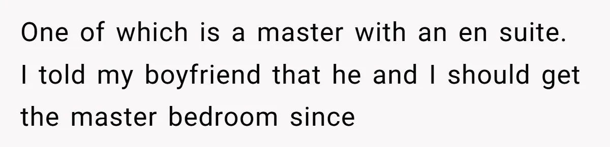 One of which is a master with an en suite. I told my boyfriend that he and I should get the master bedroom since