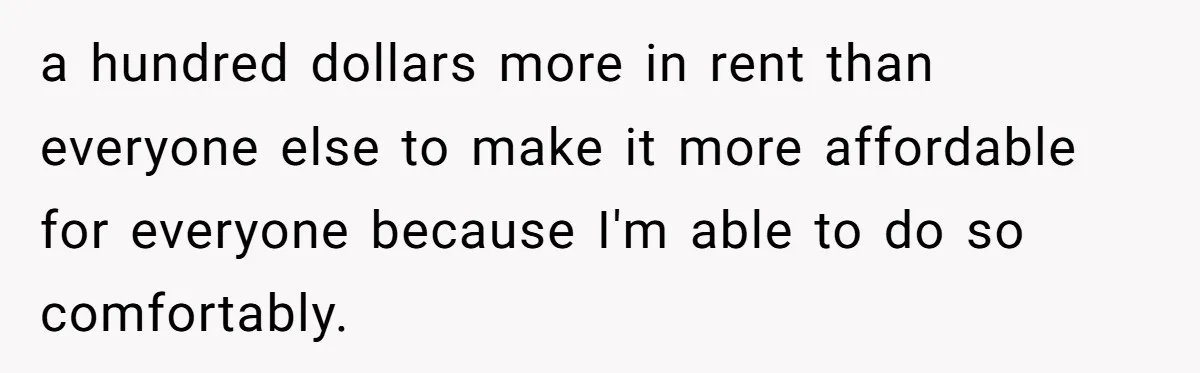 a hundred dollars more in rent than everyone else to make it more affordable for everyone because I'm able to do so comfortably.