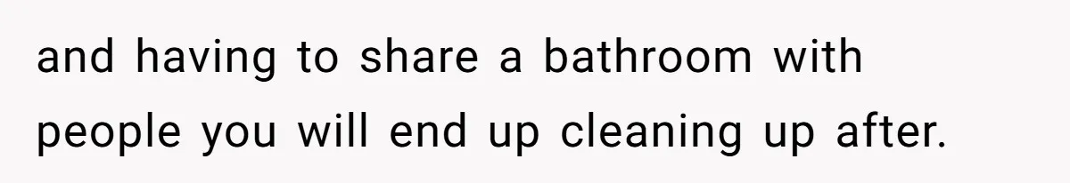 and having to share a bathroom with people you will end up cleaning up after.