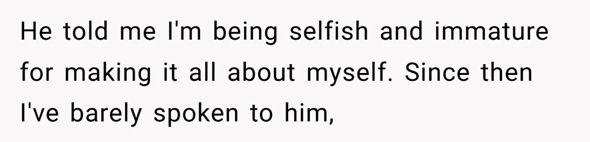 He told me I'm being selfish and immature for making it all about myself. Since then I've barely spoken to him,