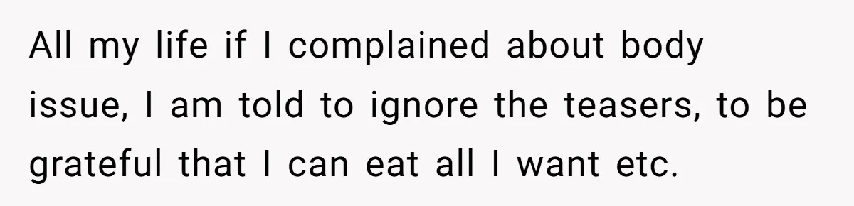 She Spent Years Laughing Off Taunts Until One Final Comment Made Her Respond All my life if I complained about body issue, I am told to ignore the teasers, to be grateful that I can eat all I want etc.