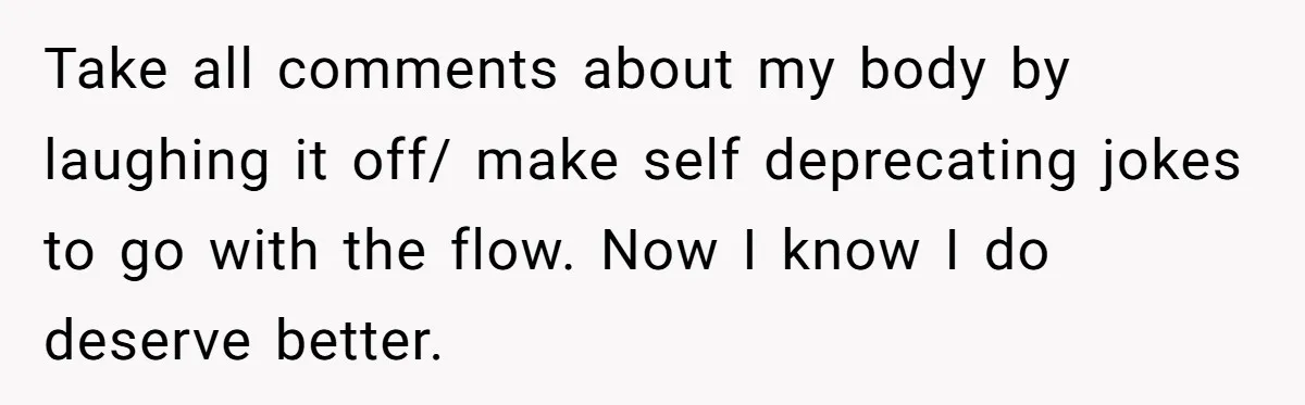 She Spent Years Laughing Off Taunts Until One Final Comment Made Her Respond Take all comments about my body by laughing it off/ make self deprecating jokes to go with the flow. Now I know I do deserve better.