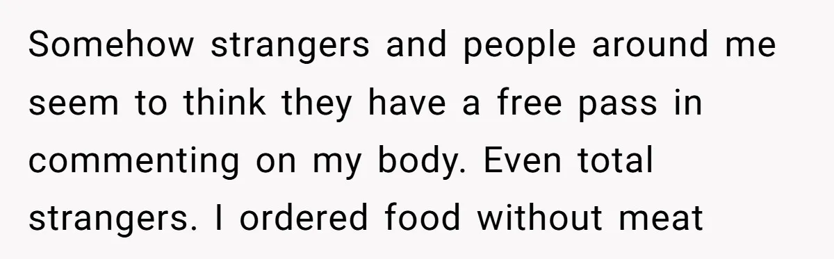 She Spent Years Laughing Off Taunts Until One Final Comment Made Her Respond Somehow strangers and people around me seem to think they have a free pass in commenting on my body. Even total strangers. I ordered food without meat
