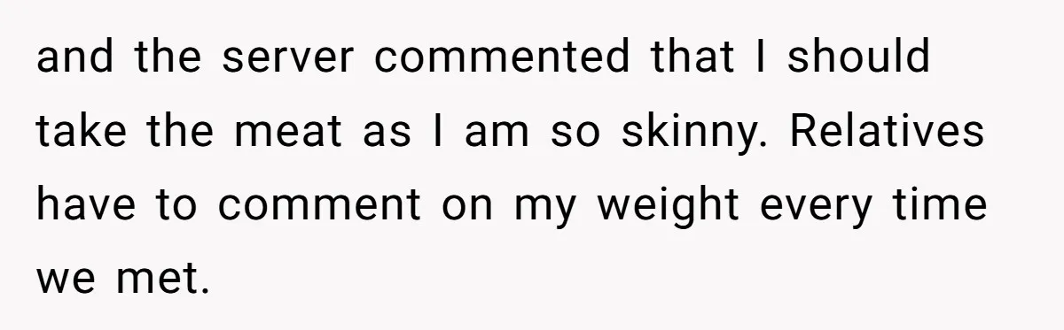 She Spent Years Laughing Off Taunts Until One Final Comment Made Her Respond and the server commented that I should take the meat as I am so skinny. Relatives have to comment on my weight every time we met.