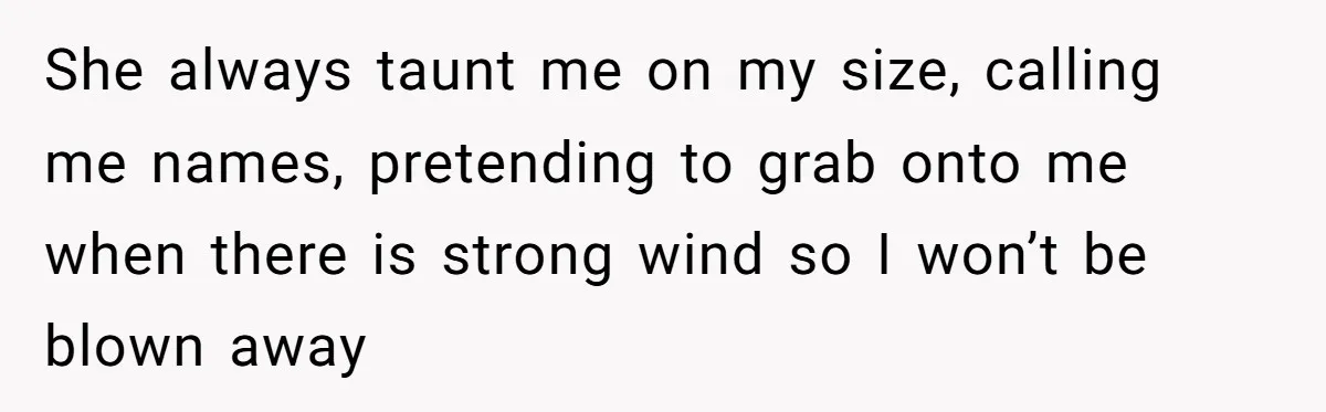 She Spent Years Laughing Off Taunts Until One Final Comment Made Her Respond She always taunt me on my size, calling me names, pretending to grab onto me when there is strong wind so I won’t be blown away