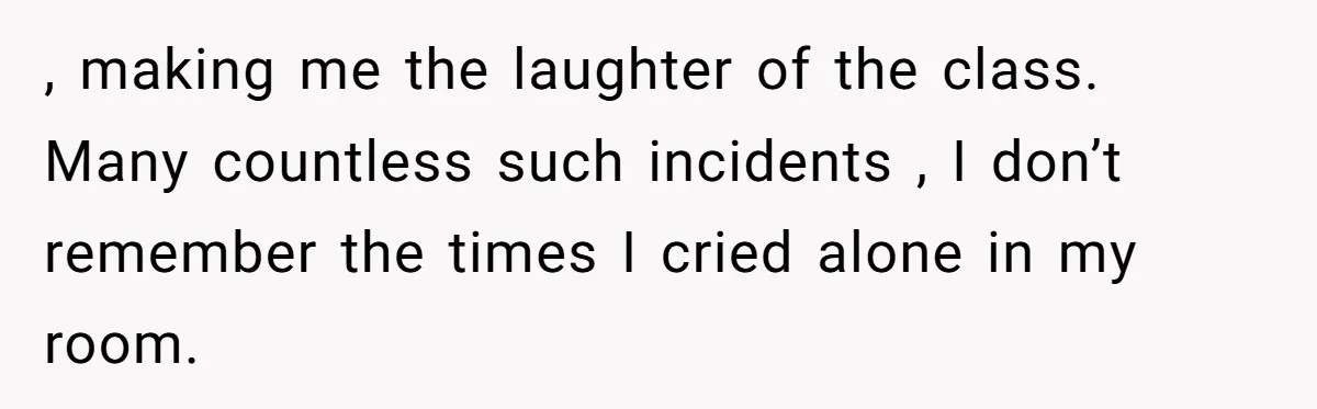She Spent Years Laughing Off Taunts Until One Final Comment Made Her Respond , making me the laughter of the class. Many countless such incidents , I don’t remember the times I cried alone in my room.