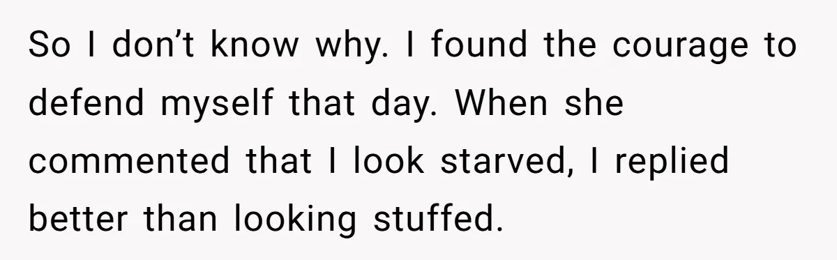 She Spent Years Laughing Off Taunts Until One Final Comment Made Her Respond So I don’t know why. I found the courage to defend myself that day. When she commented that I look starved, I replied better than looking stuffed.