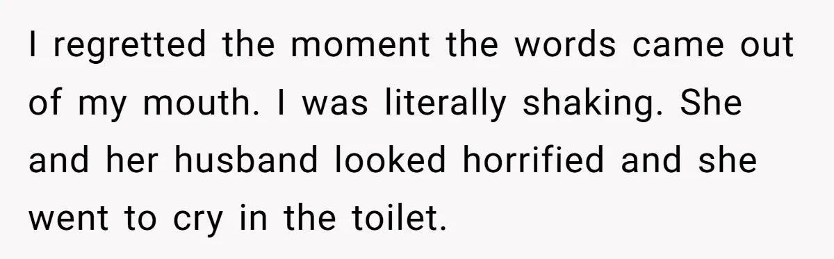 She Spent Years Laughing Off Taunts Until One Final Comment Made Her Respond I regretted the moment the words came out of my mouth. I was literally shaking. She and her husband looked horrified and she went to cry in the toilet.
