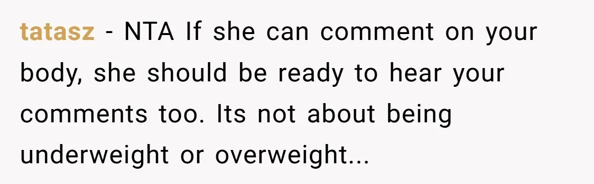 She Spent Years Laughing Off Taunts Until One Final Comment Made Her Respond tatasz − NTA If she can comment on your body, she should be ready to hear your comments too. Its not about being underweight or overweight...