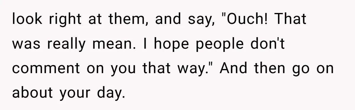 She Spent Years Laughing Off Taunts Until One Final Comment Made Her Respond look right at them, and say, "Ouch! That was really mean. I hope people don't comment on you that way." And then go on about your day.
