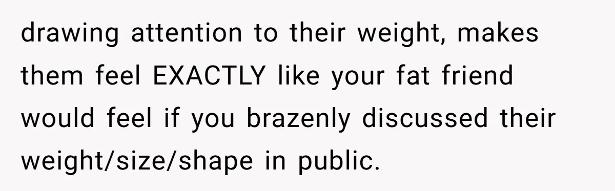 She Spent Years Laughing Off Taunts Until One Final Comment Made Her Respond drawing attention to their weight, makes them feel EXACTLY like your fat friend would feel if you brazenly discussed their weight/size/shape in public.
