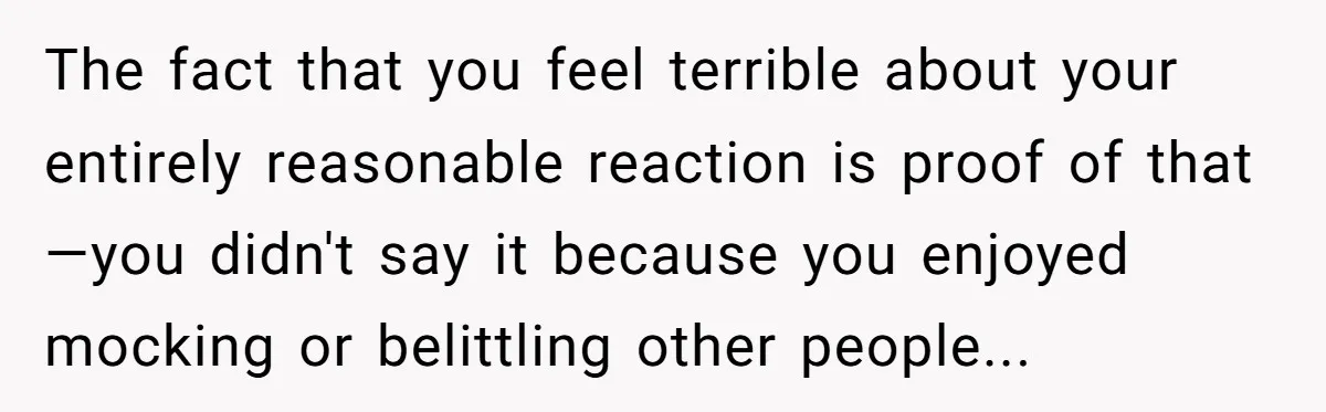 She Spent Years Laughing Off Taunts Until One Final Comment Made Her Respond The fact that you feel terrible about your entirely reasonable reaction is proof of that—you didn't say it because you enjoyed mocking or belittling other people...