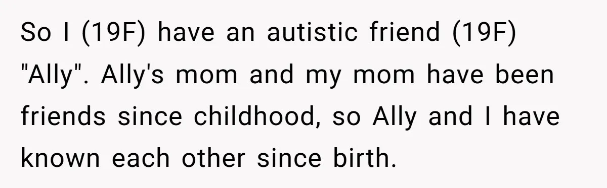 So I (19F) have an autistic friend (19F) "Ally". Ally's mom and my mom have been friends since childhood, so Ally and I have known each other since birth.