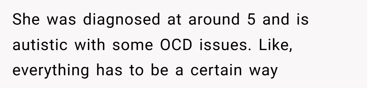 She was diagnosed at around 5 and is autistic with some OCD issues. Like, everything has to be a certain way