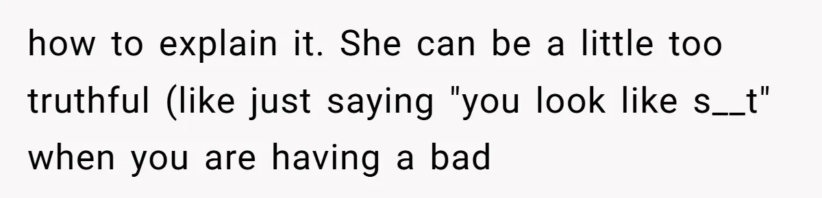 how to explain it. She can be a little too truthful (like just saying "you look like s__t" when you are having a bad