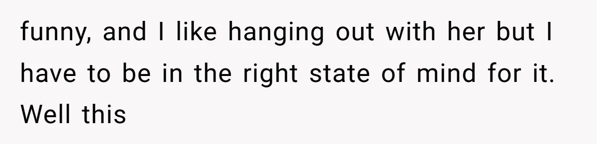funny, and I like hanging out with her but I have to be in the right state of mind for it. Well this