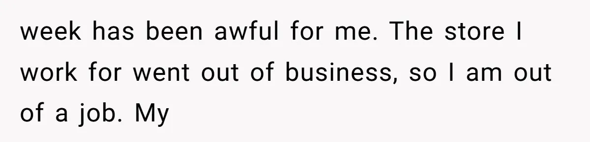 week has been awful for me. The store I work for went out of business, so I am out of a job. My