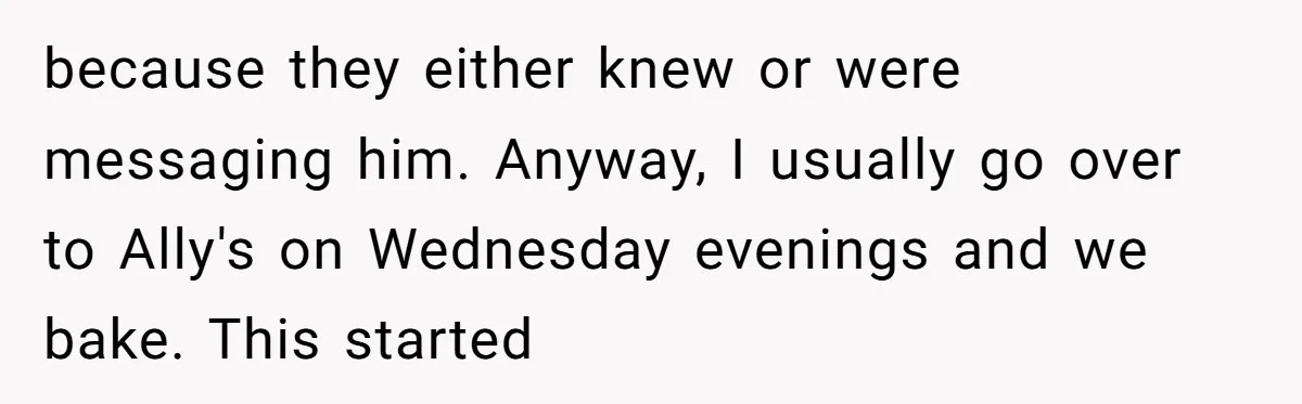 because they either knew or were messaging him. Anyway, I usually go over to Ally's on Wednesday evenings and we bake. This started
