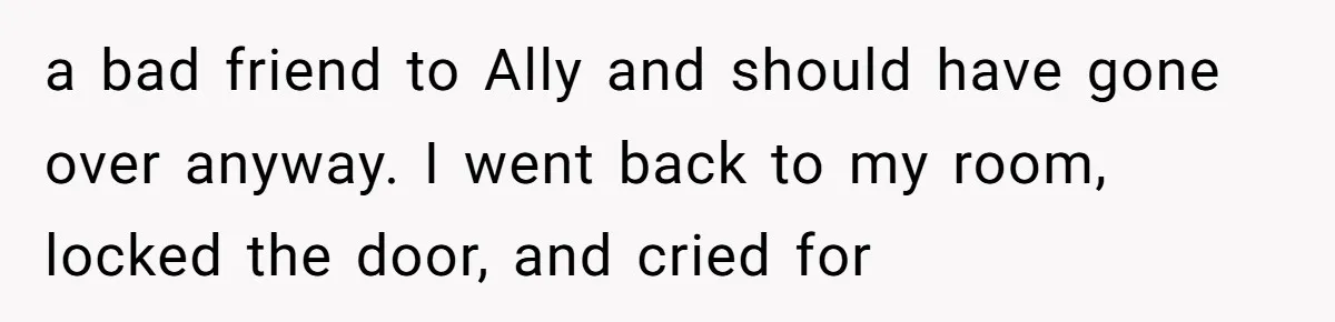 a bad friend to Ally and should have gone over anyway. I went back to my room, locked the door, and cried for
