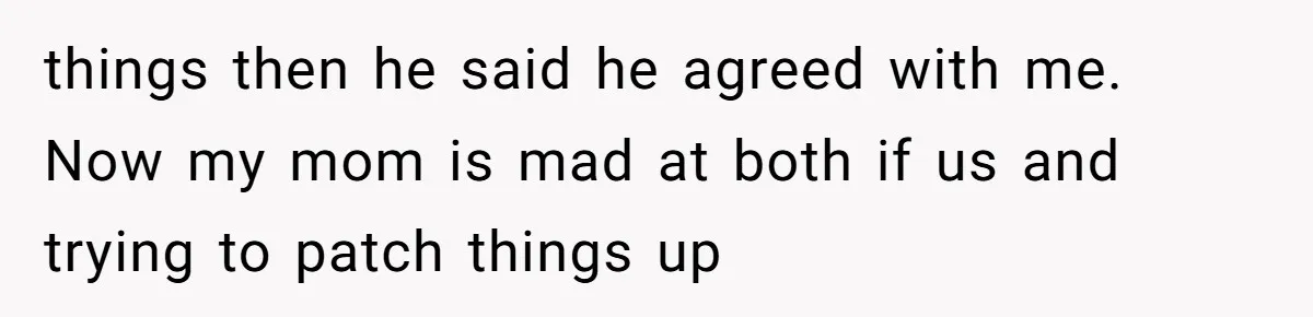 things then he said he agreed with me. Now my mom is mad at both if us and trying to patch things up