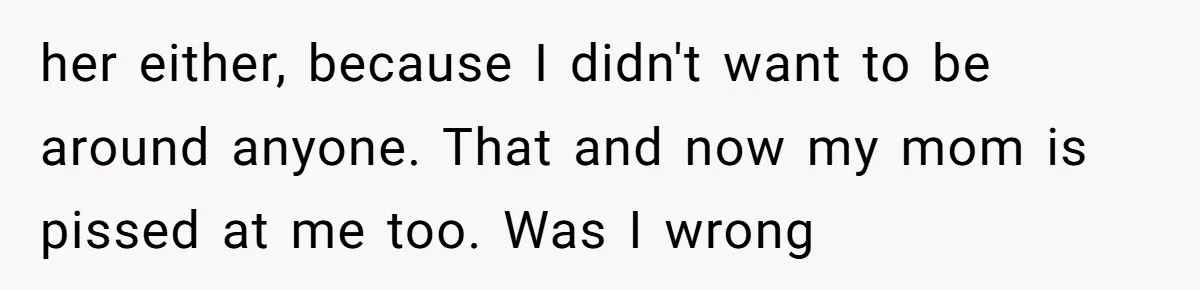 her either, because I didn't want to be around anyone. That and now my mom is pissed at me too. Was I wrong