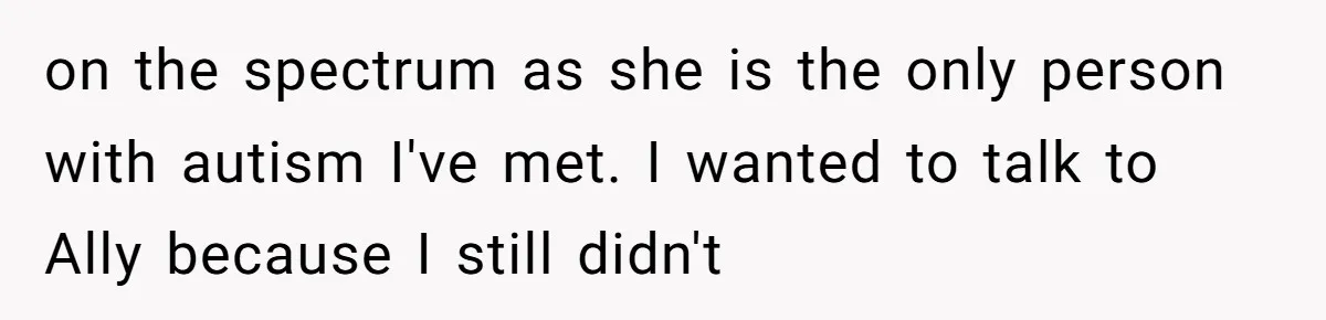 on the spectrum as she is the only person with autism I've met. I wanted to talk to Ally because I still didn't